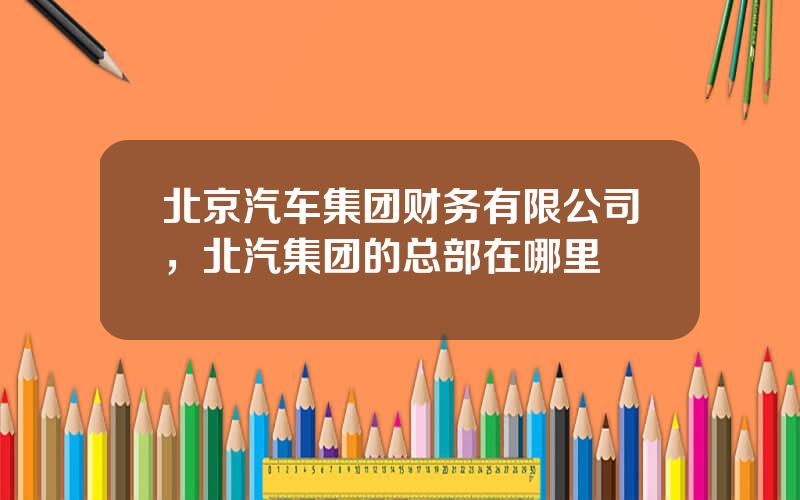 北京汽车集团财务有限公司，北汽集团的总部在哪里