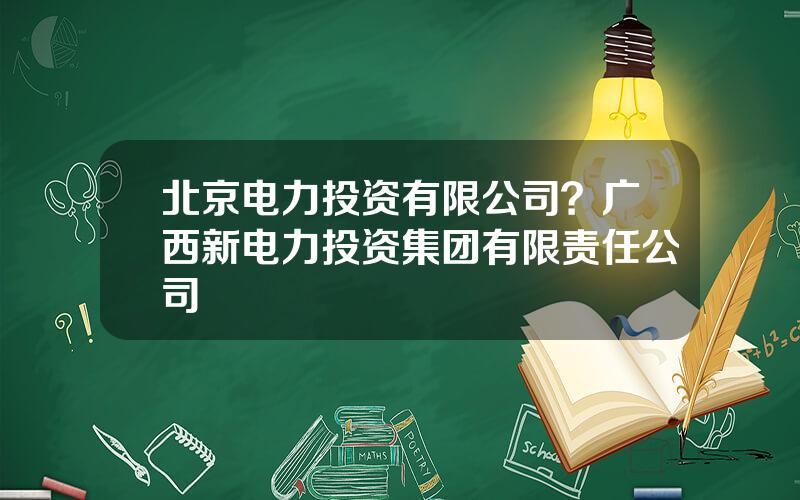 北京电力投资有限公司？广西新电力投资集团有限责任公司