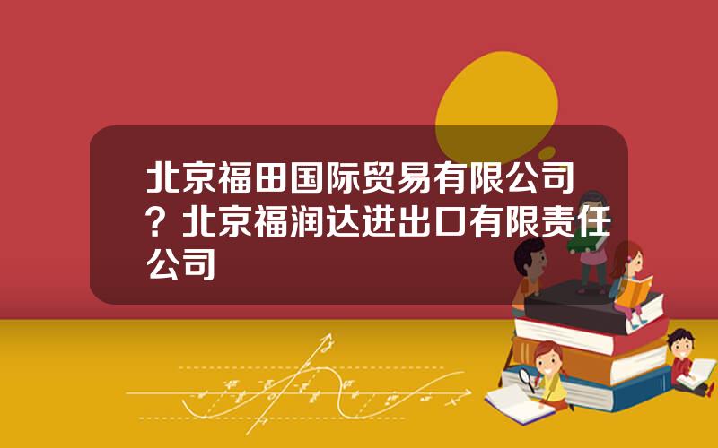 北京福田国际贸易有限公司？北京福润达进出口有限责任公司