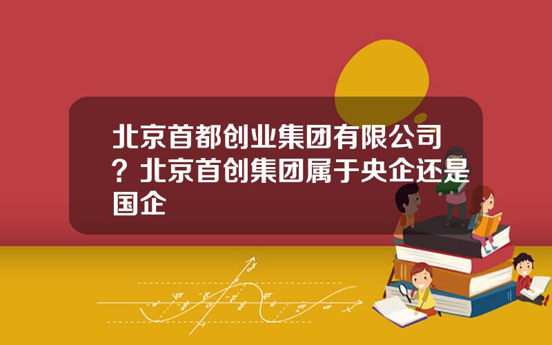 北京首都创业集团有限公司？北京首创集团属于央企还是国企