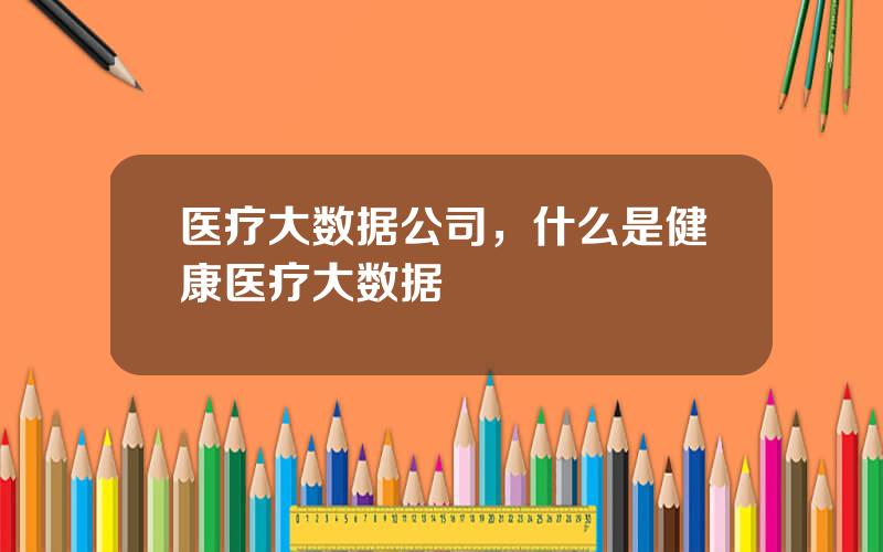 医疗大数据公司，什么是健康医疗大数据