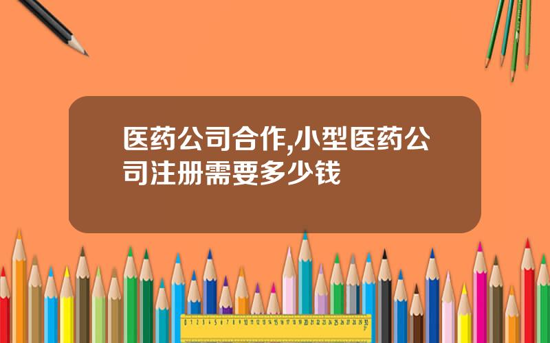 医药公司合作,小型医药公司注册需要多少钱