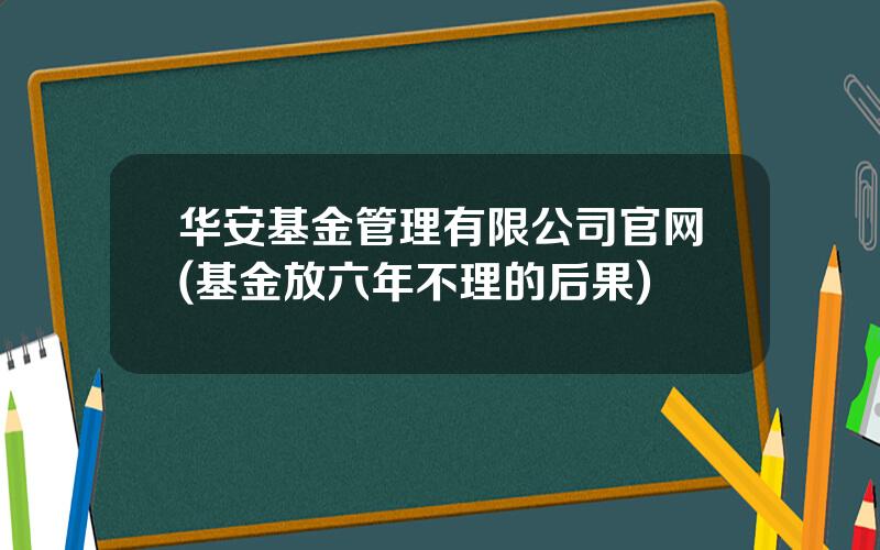 华安基金管理有限公司官网(基金放六年不理的后果)
