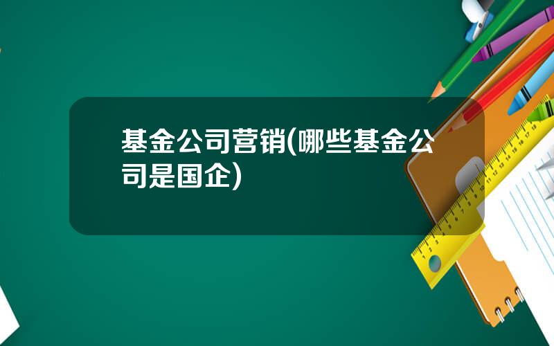 基金公司营销(哪些基金公司是国企)