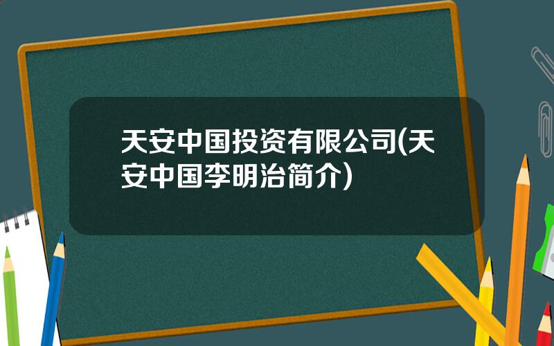 天安中国投资有限公司(天安中国李明治简介)
