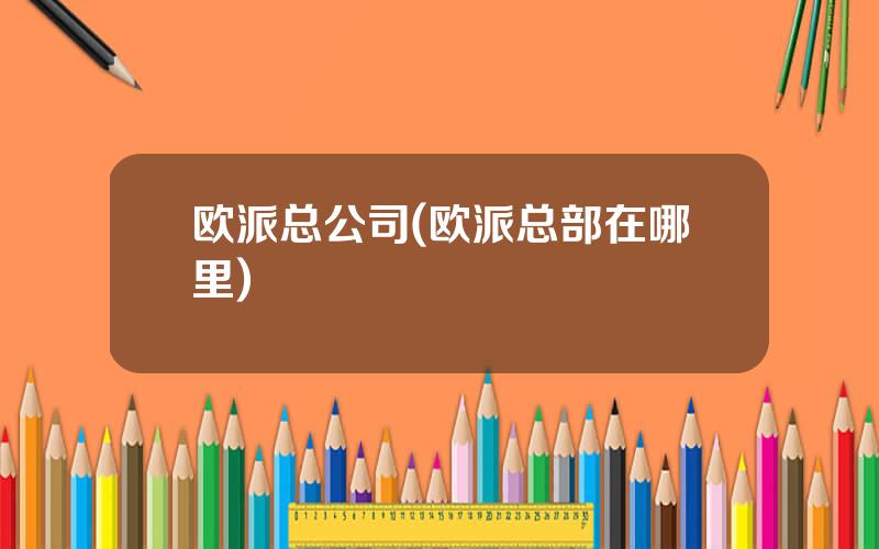 欧派总公司(欧派总部在哪里)