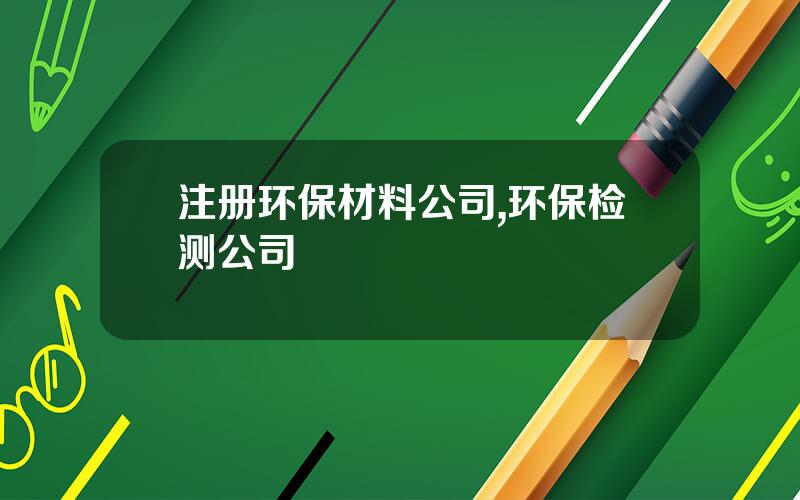 注册环保材料公司,环保检测公司