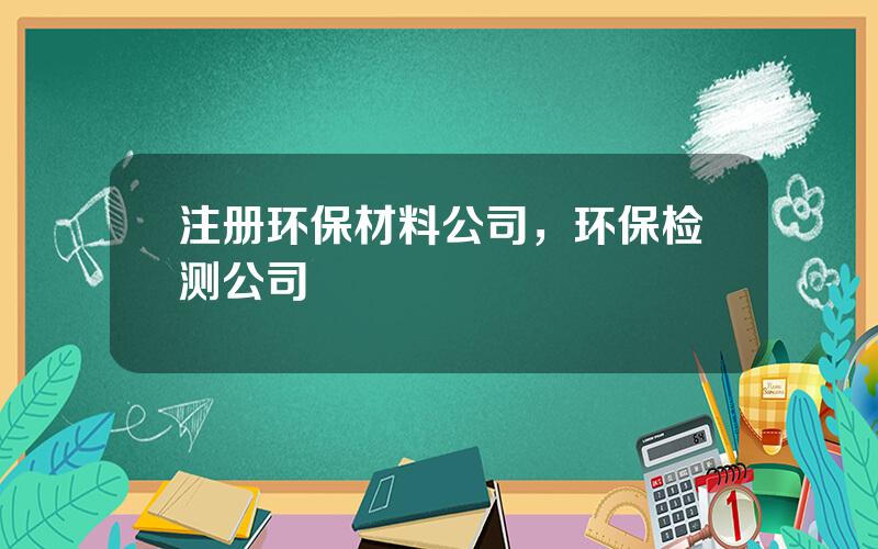 注册环保材料公司，环保检测公司